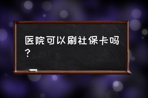 衡水二院能用社保卡吗 医院可以刷社保卡吗？