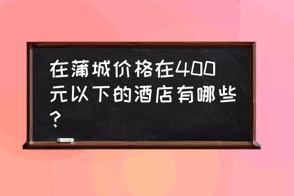 蒲城哪个酒店有服务 在蒲城价格在400元以下的酒店有哪些？