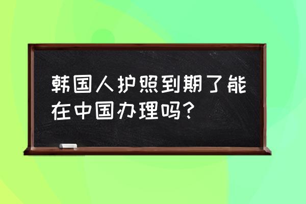 外国人可以在中国换护照吗 韩国人护照到期了能在中国办理吗？