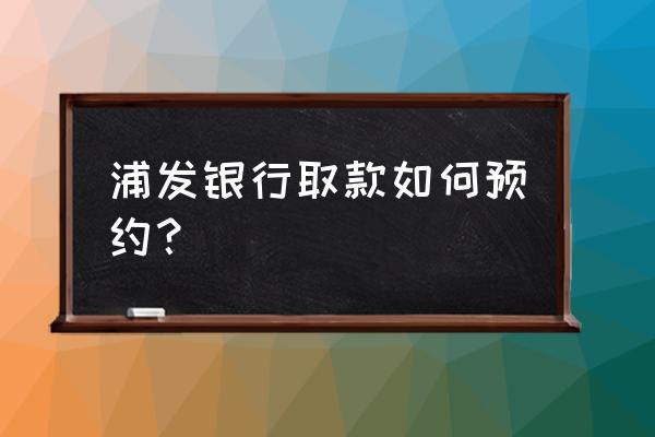 浦发银行手机银行怎么预约 浦发银行取款如何预约？