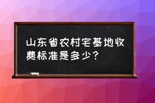 山东菏泽宅基地多少一亩 山东省农村宅基地收费标准是多少？