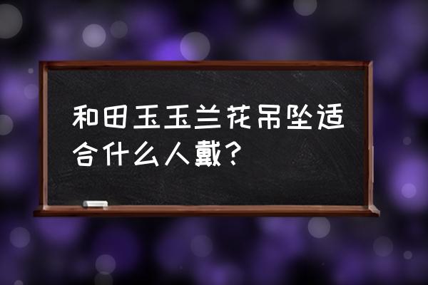 吊坠上雕刻兰花什么寓意 和田玉玉兰花吊坠适合什么人戴？