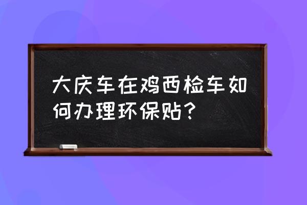 鸡西市交通环保标签怎么办 大庆车在鸡西检车如何办理环保贴？