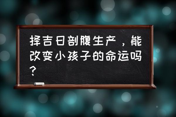 择日剖腹产孩子一定命好吗 择吉日剖腹生产，能改变小孩子的命运吗？