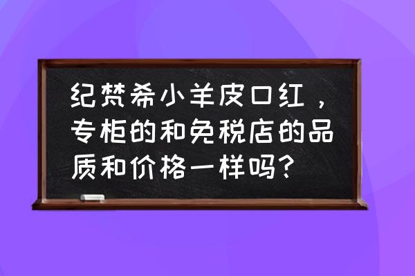 纪梵希在机场免税店多少钱 纪梵希小羊皮口红，专柜的和免税店的品质和价格一样吗？