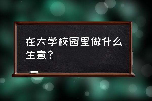 大学里面做什么生意 在大学校园里做什么生意？