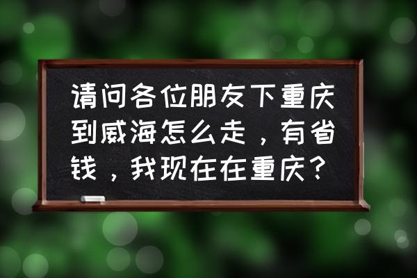 重庆到威海飞机需要多久 请问各位朋友下重庆到威海怎么走，有省钱，我现在在重庆？