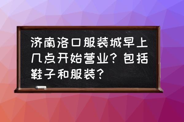 济南服装批发市场几点关门 济南洛口服装城早上几点开始营业？包括鞋子和服装？