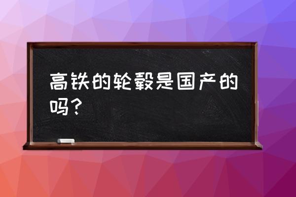 高铁车轮中国能不能生产 高铁的轮毂是国产的吗？