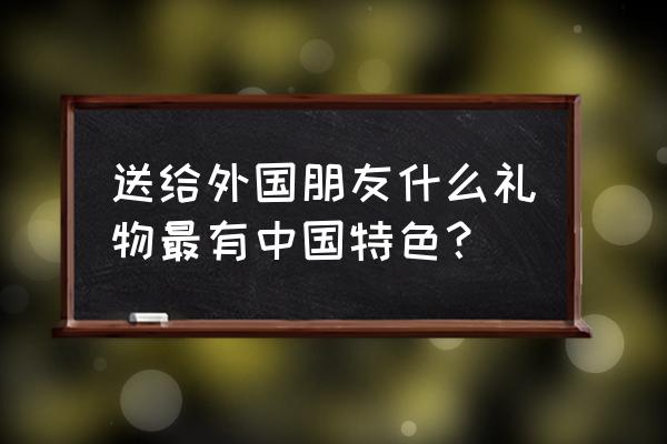 买什么礼物送国外客户 送给外国朋友什么礼物最有中国特色？