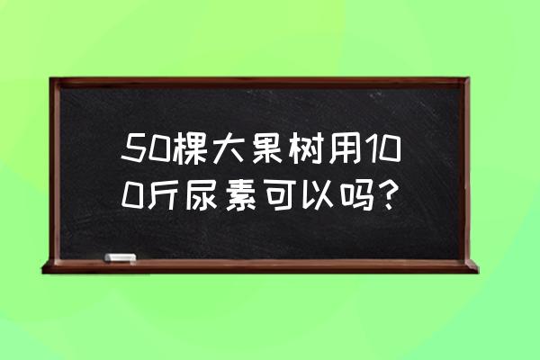 一颗果树是多少斤化肥 50棵大果树用100斤尿素可以吗？