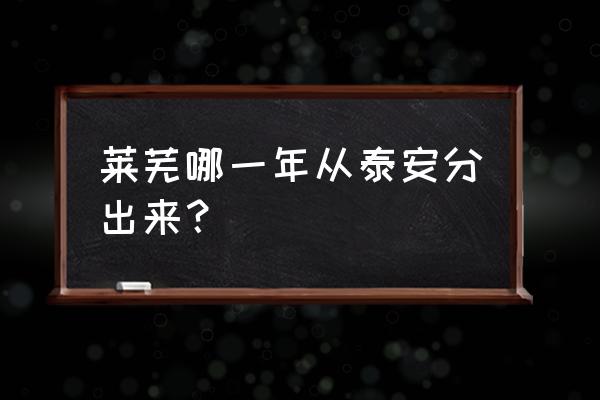 莱芜什么时候划出泰安 莱芜哪一年从泰安分出来？