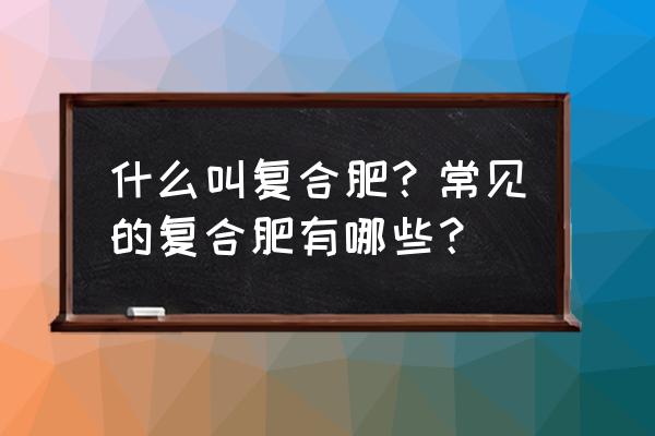 请问什么是复合肥 什么叫复合肥？常见的复合肥有哪些？