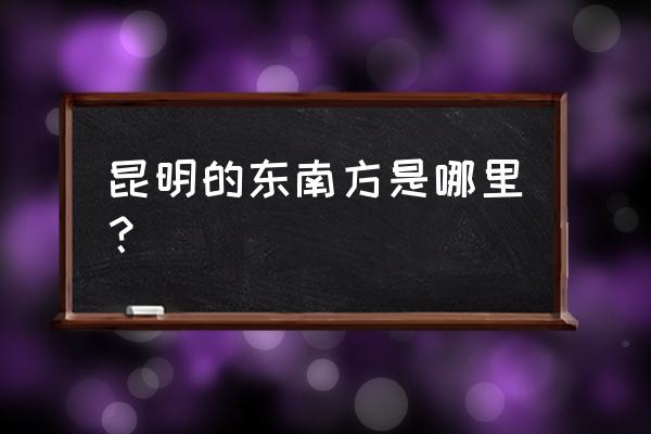 昆明东南边有哪些地方 昆明的东南方是哪里？