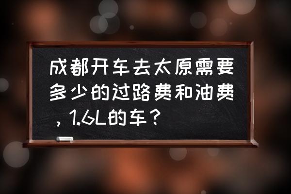 成都到太原高速过路费多少钱 成都开车去太原需要多少的过路费和油费，1.6L的车？