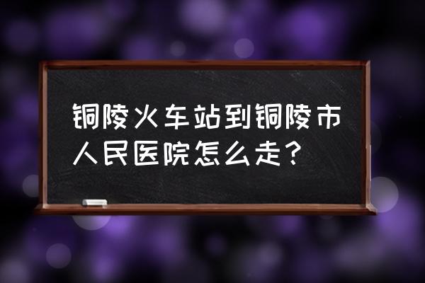 铜陵站到长江路坐几路车 铜陵火车站到铜陵市人民医院怎么走？