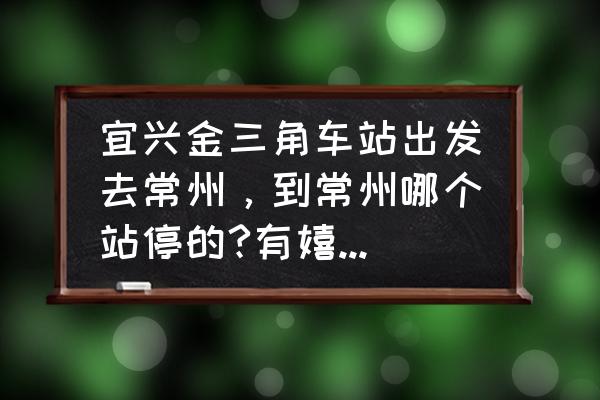 宜兴到常州分的客车通车了吗 宜兴金三角车站出发去常州，到常州哪个站停的?有嬉戏谷的专线车吗？