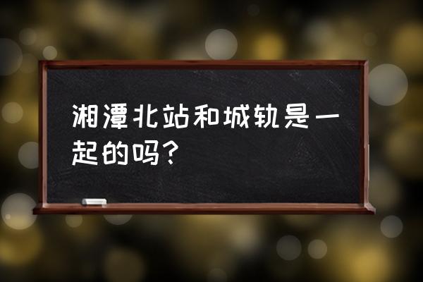 湘潭县有没有高铁 湘潭北站和城轨是一起的吗？