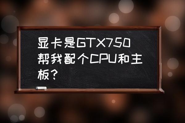 技嘉750显卡多少钱 显卡是GTX750帮我配个CPU和主板？