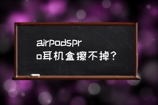 蓝牙耳机盒怎么清洗 airpodspro耳机盒擦不掉？