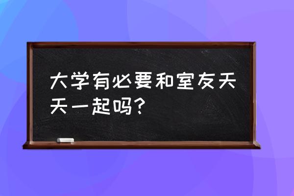 大学一定要跟舍友一起吗 大学有必要和室友天天一起吗？