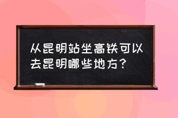 昆明南火车站能到哪里的 从昆明站坐高铁可以去昆明哪些地方？