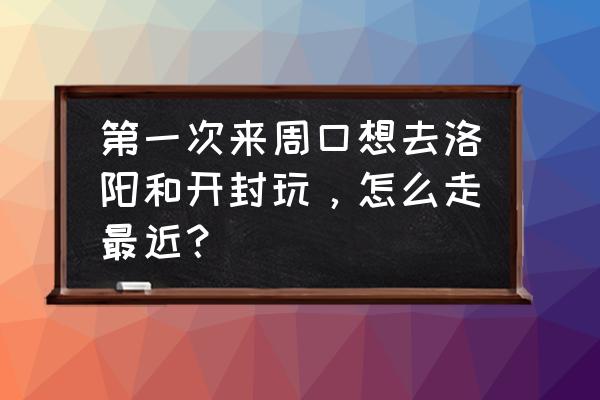 周口到开封高铁多长时间到 第一次来周口想去洛阳和开封玩，怎么走最近？