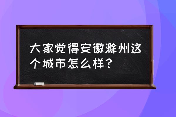 滁州好不好 大家觉得安徽滁州这个城市怎么样？