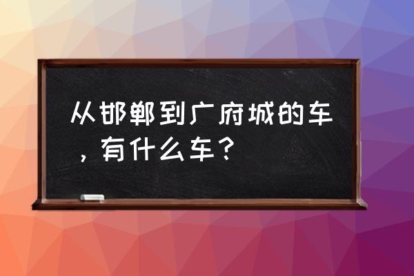 从邯郸到广府古城怎么走 从邯郸到广府城的车，有什么车？