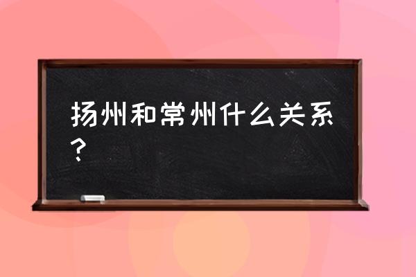 扬州在常州什么方位 扬州和常州什么关系？