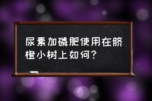 果树磷肥究竟如何施 尿素加磷肥使用在脐橙小树上如何？