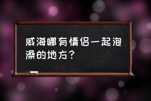 威海情侣约会去哪里玩 威海哪有情侣一起泡澡的地方？