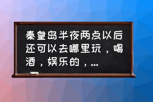 秦皇岛海边哪里可以喝酒 秦皇岛半夜两点以后还可以去哪里玩，喝酒，娱乐的，除了网吧，有哪些是通宵营业的？