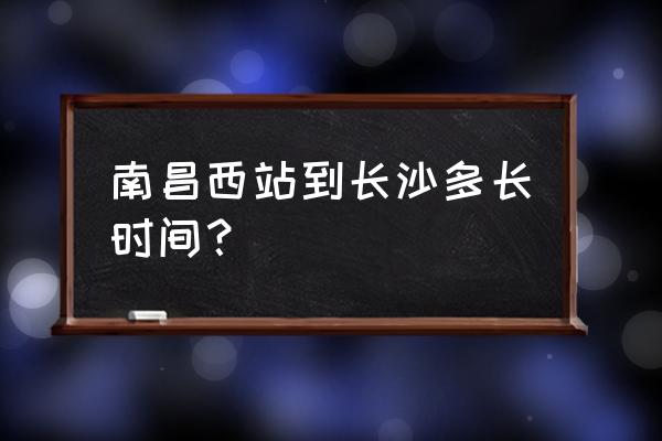 南昌什么时候能赶上长沙 南昌西站到长沙多长时间？