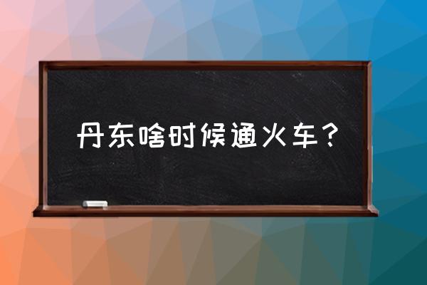 济宁有没有到丹东的火车 丹东啥时候通火车？