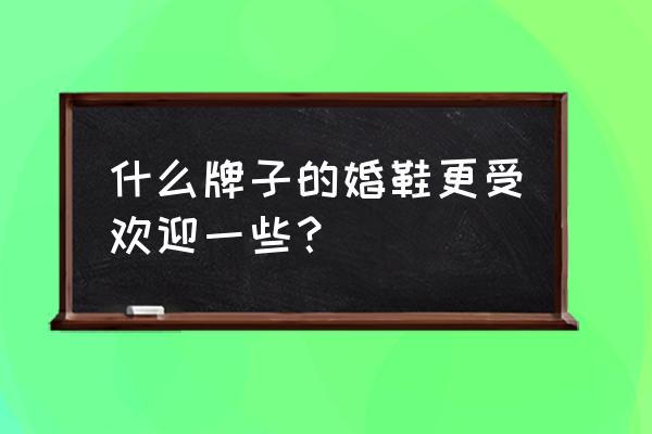 婚鞋怎么挑选好看又实用 什么牌子的婚鞋更受欢迎一些？