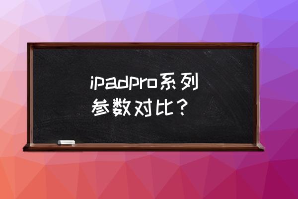 ipad pro每一代使用上有什么差异 ipadpro系列参数对比？