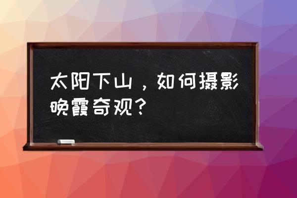 拍摄晚霞的正确方法 太阳下山，如何摄影晚霞奇观？