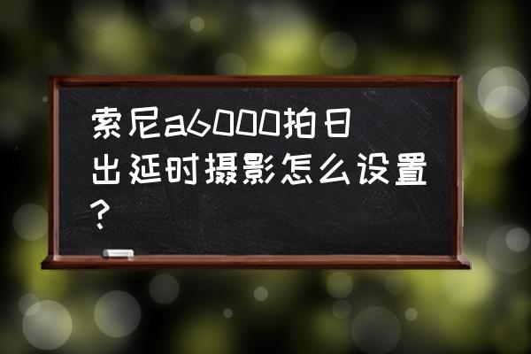 索尼a6000新手入门说明书 索尼a6000拍日出延时摄影怎么设置？