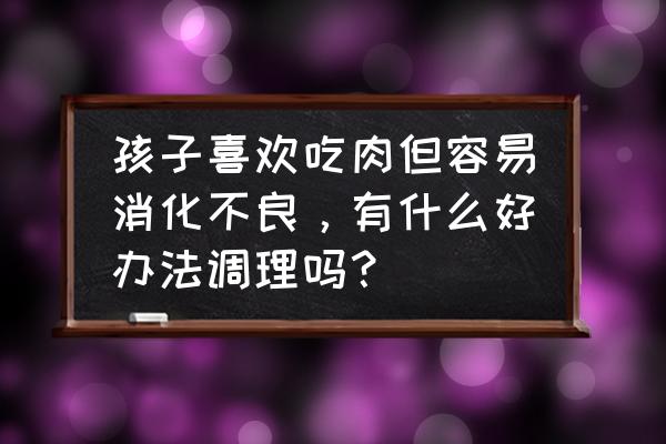 5岁多小孩不吃肉能有什么方法 孩子喜欢吃肉但容易消化不良，有什么好办法调理吗？