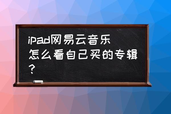 电脑版网易云音乐已购音乐在哪 ipad网易云音乐怎么看自己买的专辑？