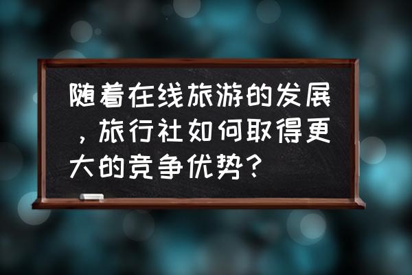 旅行社如何用网络营销 随着在线旅游的发展，旅行社如何取得更大的竞争优势？