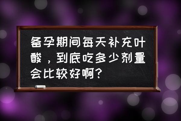 怀孕早期大量补充叶酸 备孕期间每天补充叶酸，到底吃多少剂量会比较好啊？