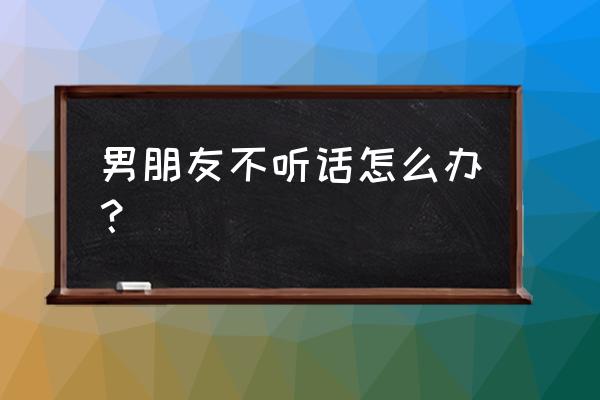 如果男朋友生气了该如何解决 男朋友不听话怎么办？