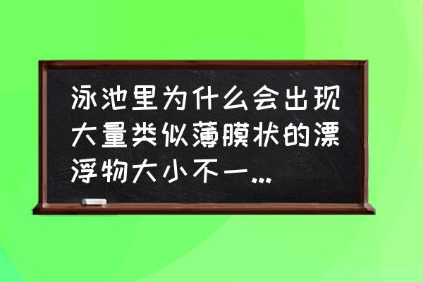 泳池澄清剂的种类及作用 泳池里为什么会出现大量类似薄膜状的漂浮物大小不一，多数悬浮在下水层，池水ph值正常药剂添加正常？