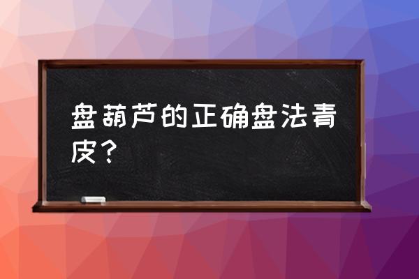 阳台种小葫芦正确方法 盘葫芦的正确盘法青皮？