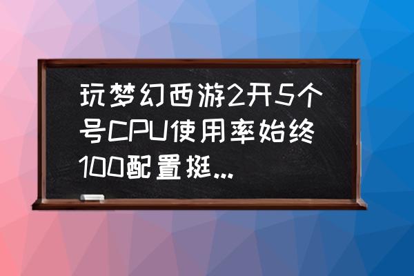 电脑cpu占用不高但是卡 玩梦幻西游2开5个号CPU使用率始终100配置挺高的，但是机器不卡，正常吗。怎么降下来，附带配置？