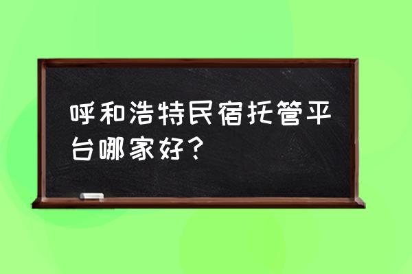 民宿托管公司排名 呼和浩特民宿托管平台哪家好？