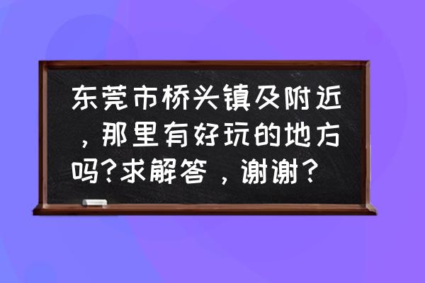 桥头有什么好玩的 东莞市桥头镇及附近，那里有好玩的地方吗?求解答，谢谢？