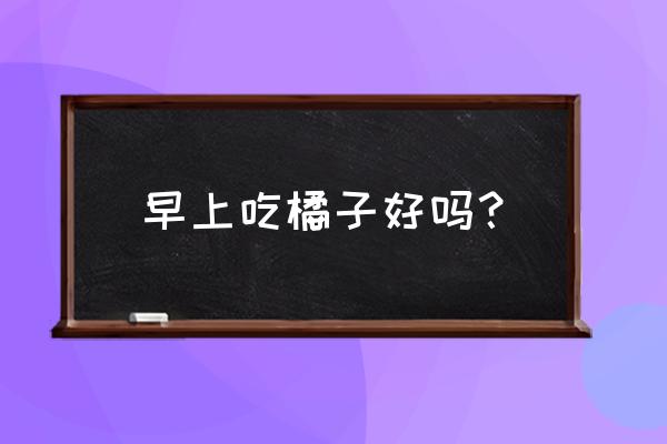 多吃橘子的好处和坏处 早上吃橘子好吗？